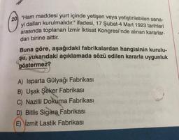 20 "Ham maddesi yurt içinde yetişen veya yetiştirilebilen sana-
yi dalları kurulmalıdır." ifadesi, 17 Şubat-4 Mart 1923 tarihleri
arasında toplanan İzmir İktisat Kongresi'nde alınan kararlar-
dan birine aittir.
Buna göre, aşağıdaki fabrikalardan hangisinin kurulu-
şu, yukarıdaki açıklamada sözü edilen kararla uygunluk
göstermez?
A) Isparta Gülyağı Fabrikası
B) Uşak Şeker Fabrikası
C) Nazilli Dokuma Fabrikası
D) Bitlis Sigara Fabrikası
E) İzmit Lastik Fabrikası