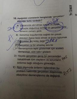 16. Aşağıdaki cümlelerin hangisinde "gerçekten"
sözcüğü farklı türdedir?
Der f
A
Sifet
Zamanında akıl almaz sosyal ve siyasi
sonuçlar doğurmuş tarihsel bir gerçekten söz
etmenin zamanı geldi.
B) Günümüz koşullarında sağlıklı bir çocuk-
ebeveyn ilişkisi tesis etmek ve bunu korumak
gerçekten hiç kolay değil. ART
CGerçekten iyi bir arkadaş ters bir
davranışınıza tepki göstermek için aceleci
davranmaz, size sabır gösterir.
Zoff
D) Hayata gerçekten geniş bir pencereden
bakabilirsek tüm olayların ve sorunların
birbirine bağlı olduğunu göreceğiz.
E) Sizin dışınızda birilerini ilgilendiren bu
problem hakkında gerçekten düşünmüş
olsaydınız davranışlarınız da değişirdi.
SINAV
201
2180 185
terusn
18