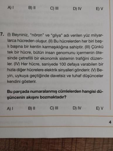 A) I B) II
C) III
7. (1) Beyniniz, "nöron" ve "gliya" adı verilen yüz milyar-
larca hücreden oluşur. (II) Bu hücrelerden her biri baş-
li başına bir kentin karmaşıklığına sahiptir. (III) Çünkü
tek bir hücre, bütün insan genomunu içermenin öte-
sinde çetref