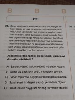 B
B
TYT
B
24. Sanat yaratmaktır. Yaratmak hürlükle olur. Gerçek sa-
natçı eserini şu veya bu yasanın baskısı altında yarat-
maz. Onun kaleminde veya fırçasında kendini hisset-
tiren tek baskı, kendi duyguları ve düşünceleridir. Bun-
lara biçim vermedikçe rahata kavuşamaz. Sanatçıya
öyle veya böyle yazacaksın, şunları veya bunları anla-
tacaksın denildiği gün ne sanattan ne sanatçıdan eser
kalır. Oysaki sanat iç hürlüğün sonucu meydana gelir-
se hem sanat hem toplum kazanır.
Aşağıdakilerden hangisi bu parçadaki düşünceyi
destekler niteliktedir?
A) Sanatçı, yüzünü topluma döndü mü değer kazanır.
B) Sanat dış baskıların değil, iç itmelerin eseridir.
C) Sanat, toplumsal değişmelerden bağımsız olamaz.
D) Sanat eserinin değeri, yaptığı yeniliklerle ölçülür.
E) Sanat, okurla duygusal bir bağ kurmanın aracıdır.
26. A