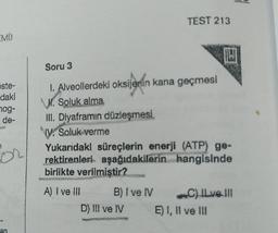 EMD
öste-
daki
nog-
de-
for
an
Soru 3
I. Alveollerdeki oksijenin kana geçmesi
. Soluk alma
TEST 213
B) I ve IV
III. Diyaframın düzleşmesi
ly. Soluk verme
Yukarıdaki süreçlerin enerji (ATP) ge-
rektirenleri aşağıdakilerin hangisinde
birlikte verilmiştir?
A) I ve III
D) III ve IV
IN
C) ILve |||
E) I, II ve III