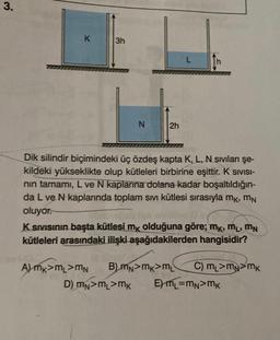 3.
K
3h
N
2h
Dik silindir biçimindeki üç özdeş kapta K, L, N sıvıları şe-
kildeki yükseklikte olup kütleleri birbirine eşittir. K SIVISI-
nın tamamı, L ve N kaplarına dolana kadar boşaltıldığın-
da L ve N kaplarında toplam sıvı kütlesi sırasıyla mk, MN
oluyor.
K.Sıvısının başta kütlesi mê olduğuna göre; mê, mL, MN
kütleleri arasındaki ilişki aşağıdakilerden hangisidir?
A) MK>ML>MN B) MN>MK>ML C) ML>MN MK
D) MN>ML>mk E) M₁=MN>MK