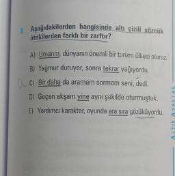 8. Aşağıdakilerden hangisinde altı çizili sözcük
ötekilerden farklı bir zarftır?
A) Umarım, dünyanın önemli bir turizm ülkesi oluruz.
B) Yağmur duruyor, sonra tekrar yağıyordu.
C) Bir daha da aramam sormam seni, dedi.
D) Geçen akşam yine aynı şekilde oturmuştuk.
E) Yardımcı karakter, oyunda ara sıra gözüküyordu.
ALTIN ANAHTAR