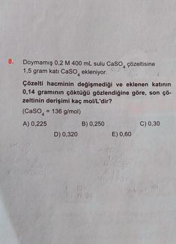 8.
Doymamış 0,2 M 400 mL sulu CaSO, çözeltisine
1,5 gram katı CaSO
4
0,2
ekleniyor.
Çözelti hacminin değişmediği ve eklenen katının
0,14 gramının çöktüğü gözlendiğine göre, son çö-
zeltinin derişimi kaç mol/L'dir?
(CaSO = 136 g/mol)
A) 0,225
D) 0,320
B) 0,250
E) 0,60
C) 0,30
36421/70