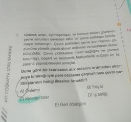 AYT COĞRAFYA SORU BANKASI
7.
8
E) Geri dönüşüm
L
Giderek artan, karmaşıklaşan ve küresel etkileri gözlenen
çevre sorunları devletleri etkin bir çevre politikası belirle-
meye zorlamıştır. Çevre politikası; çevre sorunlarının çö-
zümüne yönelik olarak alınan önlemler ve belirlenen ilkeler
bütünüdür. Çevre politikaları; insan sağlığını ve çevreyi
korumayı, beşerî ve ekonomik faaliyetlerin doğaya en az
zararla yapılabilmesini amaçlar.
B) İhtiyat
D) iş birliği
G
S
A
R
Buna göre bir fabrikanın atık sularını arıtmadan akar-
suya bıraktığı için para cezasına çarptırılması çevre po-
litikalarının hangi ilkesine örnektir?
A) Önleme
C) Kirleten öder
M
A
10