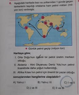 6. Aşağıdaki haritada bazı su yollarından 1 günde geçen
tankerlerin taşıdığı ortalama ham petrol miktarı (mil-
yon ton) verilmiştir.
3
5
6
D) I ve III
19
16
Günlük petrol geçişi (milyon ton)
Haritaya göre;
1. Orta Doğu'nun önemli bir petrol üretim merkezi
olduğu,
II. Akdeniz - Hint Okyanusu Deniz Yolu'nun petrol
ticaretinde daha yoğun kullanıldığı,
III. Afrika Kıtası'nın petrol için önemli bir pazar olduğu
sonuçlarından hangilerine ulaşılabilir?
A) Yalnız I
B) Yalnız III
E) II ve II
C) I ve II