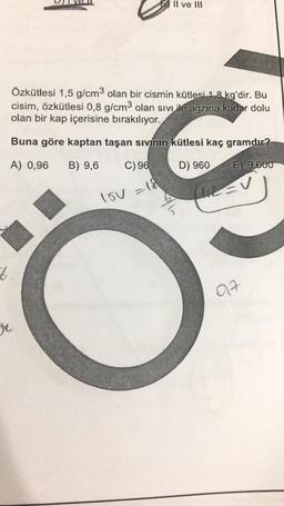 Özkütlesi 1,5 g/cm3 olan bir cismin kütlesi 1,8 kg'dir. Bu
cisim, özkütlesi 0,8 g/cm³ olan sıvı ile ağzına kadar dolu
olan bir kap içerisine bırakılıyor.
Buna göre kaptan taşan sıvının kütlesi kaç gramdır?
A) 0,96 B) 9,6
C) 96
D) 960
E) 9,600
lov = 18
6.
II ve III
De
017