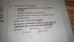 ma
daki
6. "Anne rahmindeki fetüs ile ilgili,
I.
Amniyon Sıvısı içerisinden besin ve oksijen gereksini-
mini sağlar.
II. Plasenta aracılığıyla annenin kanını alır.
III. Metabolik atıklarını amniyon zarı aracılığıyla bulundu-
ğu ortama verir.
yargılarından hangileri doğru değildir?"
Bu sorunun yöneltildiği bir öğrenci soruyu doğru ce-
vapladığına göre, hangi seçeneği işaretlemiştir?
A) Yalnız I
B) Yalnız III
C) I ve II
D) I ve III
E) I, II ve III