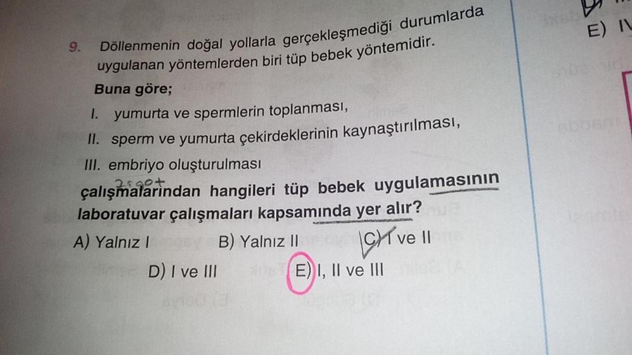 9.
Döllenmenin doğal yollarla gerçekleşmediği durumlarda
uygulanan yöntemlerden biri tüp bebek yöntemidir.
Buna göre;
1. yumurta ve spermlerin toplanması,
II. sperm ve yumurta çekirdeklerinin kaynaştırılması,
III. embriyo oluşturulması
çalışmalarından hang