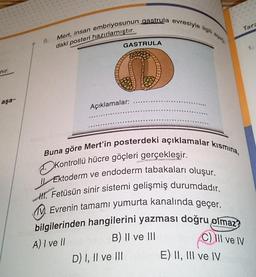 nır.
aşa-
9.
Mert, insan embriyosunun gastrula evresiyle ilgili apa
daki posteri hazırlamıştır.
GASTRULA
D
Açıklamalar:
D) I, II ve III
Tara
1.
Buna göre Mert'in posterdeki açıklamalar kısmına,
Kontrollü hücre göçleri gerçekleşir.
Ektoderm ve endoderm tabakaları oluşur.
All. Fetüsün sinir sistemi gelişmiş durumdadır.
Evrenin tamamı yumurta kanalında geçer.
bilgilerinden hangilerini yazması doğru olmaz?
B) II ve III
C) III ve IV
A) I ve II
E) II, III ve IV deng