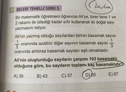 (201₁-lem)
BECERİ TEMELLİ SORU 5
Bir matematik öğretmeni öğrencisi Ali'ye, birer tane 1 ve
2 rakamı ile istediği kadar sıfır kullanarak iki doğal sayı
yazmasını istiyor.
Ali'nin yazmış olduğu sayılardan birinin basamak sayısı
oranında azaltılır diğer sayının basamak sayısı
1
1
5
3
oranında artılırsa basamak sayıları eşit olmaktadır.
Ali'nin oluşturduğu sayıların çarpımı 103 basamaklı
olduğuna göre, bu sayıların toplamı kaç basamaklıdır
A) 39
B) 43
C) 57
D) 65
E) 67