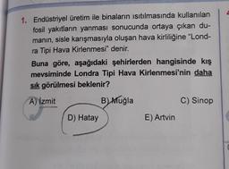 1. Endüstriyel üretim ile binaların ısıtılmasında kullanılan
fosil yakıtların yanması sonucunda ortaya çıkan du-
manın, sisle karışmasıyla oluşan hava kirliliğine "Lond-
ra Tipi Hava Kirlenmesi" denir.
Buna göre, aşağıdaki şehirlerden hangisinde kış
mevsiminde Londra Tipi Hava Kirlenmesi'nin daha
sık görülmesi beklenir?
A) Izmit
B) Muğla
D) Hatay
E) Artvin
C) Sinop