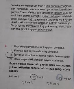 7.
"Alaska Körfezi'nde 24 Mart 1989 günü buzdağların-
dan kurtulmak için manevra yaparken kayalıklara
çarpan Exxon Valdez adlı tankerden denize 306 bin
varil ham petrol akmıştır. Çıkan fırtınanın etkisiyle
petrol güneye doğru yayılmaya başlamış ve 870 km
uzaklıktaki kıyı şeritleri tamamen petrole bulanmıştır.
Bir yıl içinde milyonlarca kuş yok olmuş, deniz can-
lılarında büyük kayıplar görülmüştür."
San
I. Kıyı ekosistemlerinde tür kayıpları olmuştur.
II. Fırtınalı gün sayılarında artış olmuştur.
III. Okyanus akıntılarının termal yapısı bozulmuştur.
IV. Deniz suyundaki plankton sayısı azalmıştır.
Exxon Valdez tankerinin yaptığı kaza sonucunda,
yukarıdakilerden hangilerinin ortaya çıktığı söyle-
nebilir?
A) I ve II
D) II ve IV
B) I ve III
E) III ve IV
C) I ve IV