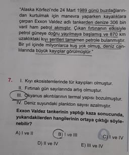 7.
"Alaska Körfezi'nde 24 Mart 1989 günü buzdağların-
dan kurtulmak için manevra yaparken kayalıklara
çarpan Exxon Valdez adlı tankerden denize 306 bin
varil ham petrol akmıştır. Çıkan fırtınanın etkisiyle
petrol güneye doğru yayılmaya başlamış ve 870 km
uzaklıktaki kıyı şeritleri tamamen petrole bulanmıştır.
Bir yıl içinde milyonlarca kuş yok olmuş, deniz can-
lılarında büyük kayıplar görülmüştür."
San
I. Kıyı ekosistemlerinde tür kayıpları olmuştur.
II. Fırtınalı gün sayılarında artış olmuştur.
III. Okyanus akıntılarının termal yapısı bozulmuştur.
IV. Deniz suyundaki plankton sayısı azalmıştır.
Exxon Valdez tankerinin yaptığı kaza sonucunda,
yukarıdakilerden hangilerinin ortaya çıktığı söyle-
nebilir?
A) I ve II
D) II ve IV
B) I ve III
E) III ve IV
C) I ve IV