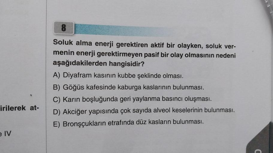 irilerek at-
e IV
8
Soluk alma enerji gerektiren aktif bir olayken, soluk ver-
menin enerji gerektirmeyen pasif bir olay olmasının nedeni
aşağıdakilerden hangisidir?
A) Diyafram kasının kubbe şeklinde olması.
B) Göğüs kafesinde kaburga kaslarının bulunması