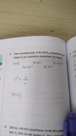 L
5. Oda sıcaklığındaki X M HCIO4 çözeltisinin p
değeri 2 ise çözeltinin molaritesi (X) kaçtır?
A) 0,5
M=^_
D) 5-10-3
B) 0,01
E) 10-3
C) 5-10-2
6. 200 mL 4 M HCl çözeltisine 12 M HCI çöze
den V₁ litre ve saf sudan Y litre ellendi
8. Oda
lan
1.
11.
11