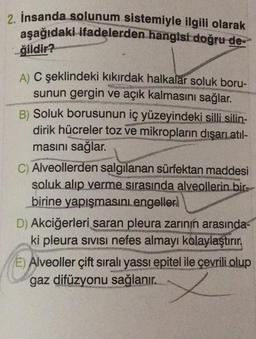 2. İnsanda solunum sistemiyle ilgili olarak
aşağıdaki ifadelerden hangisi doğru de
ğildir?
A) C şeklindeki kıkırdak halkalar soluk boru-
sunun gergin ve açık kalmasını sağlar.
B) Soluk borusunun iç yüzeyindeki silli silin-
dirik hücreler toz ve mikropların dışarı atıl-
masını sağlar.
C) Alveollerden salgılanan sürfektan maddesi
soluk alıp verme sırasında alveollerin bir-
birine yapışmasını engeller.
D) Akciğerleri saran pleura zarının arasında-
ki pleura sivisi nefes almayı kolaylaştırır
E) Alveoller çift sıralı yassı epitel ile çevrili olup
gaz difüzyonu sağlanır..