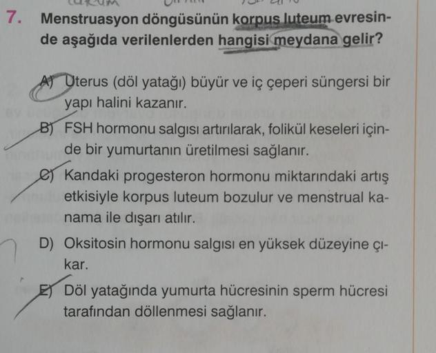 7. Menstruasyon döngüsünün korpus luteum evresin-
de aşağıda verilenlerden hangisi meydana gelir?
A) Uterus (döl yatağı) büyür ve iç çeperi süngersi bir
yapı halini kazanır.
B) FSH hormonu salgısı artırılarak, folikül keseleri için-
de bir yumurtanın üreti