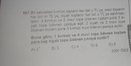 107.Bir satıcıdaki kırmızı topların her biri k TL'ye, mavi topların
her biri m TL'ye, siyah topların her biri s TL'ye satılmak-
tadır. 4 kırmızı ve 2 mavi topa ödenen toplam para 5 si-
yah topa ödenen paraya eşit; 2 siyah ve 2 mavi topa
ödenen toplam para 3 kırmızı topa ödenen paraya eşittir.
Buna göre, 1 kırmızı ve 4 mavi topa ödenen toplam
para kaç siyah topa ödenen paraya eşittir?
A) 2'
B) 3
C) 4
D) 6
E) 8
2001 ÖSS