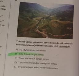 anir.
mekleri
yargı
ve
12.
Yukarıda verilen görseldeki yerleşmelerin birbirinden uzak
kurulmasında aşağıdakilerden hangisi etkili olmamıştır?
A) Su kaynaklarının bol olması
B) Bitki örtüsünün gür olması
C) Tarım alanlarının parçalı olması
D) Yer şekillerinin dağlık ve engebeli olması
E) Evlerin tarlalara yakın olmasının istenmesi