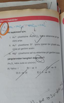 xileven Faktörler
3+ =
(suga)
Pil tepkimesi için;
7. Mg(x)
+2Au3
Mg(suda) +
2 A
1. Au³+ çözeltisine Au(NO3)3 katısı eklenirse pil ge-
rilimi artar.
II. Au³+ çözeltisine S²- iyonu içeren bir çözelti ekle
nirse pil gerilimi azalır.
11. Mg2+ çözeltisine saf su eklenirse pil gerilimi azalır.
B) I ve II
D) II ve III
(k)
yargılarından hangileri doğrudur?
(Au₂S, katısı suda az çözünür.)
A) Yalnız I
E) I ve III
5
ve III
B
ir be = 30 RAI