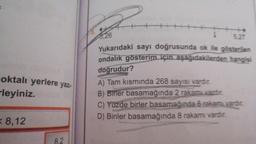 oktalı yerlere yazı-
-leyiniz.
= 8,12
8.2
3,26
5.27
Yukarıdaki sayı doğrusunda ok ile gösterilen
ondalık gösterim için aşağıdakilerden hangisi
doğrudur?
A) Tam kısmında 268 sayısı vardır.
B) Birler basamağında 2 rakamı vardır.
C) Yüzde birler basamağında 6 rakamı vardır.
D) Binler basamağında 8 rakamı vardır.