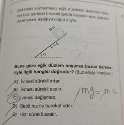 Şekildeki sürtünmesiz eğik düzlemin üzerinde tutu-
lan buz serbest bırakıldığında kayarak aynı zaman-
da eriyerek aşağıya doğru iniyor.
a
Buz
k = 0
mina işaretle
Buna göre eğik düzlem boyunca buzun hareke-
tiyle ilgili hangisi doğrudur? (Buz eriyip bitmiyor.)
mg = ma
A) Ivmesi sürekli artar.
B) Ivmesi sürekli azalır.
C) ivmesi değişmez.
D) Sabit hız ile hareket eder.
E) Hızı sürekli azalır.