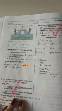 Kimya
11.
Al
AYalnız I
Dul ve
ve III
Phot
IM A*(suda)
BYT ve Il
(V
I, II ve III
Tuz köprüsü
Al³+ + 30-
Al
Ag+ e-AgN
Cu +20-Cu) Eº = +0,34 volt
Yukarıdaki elektrokimyasal pil sistemi ile ilgili;
1. Başlangıç gerilimi (EP) 2 volttur. V
II. Tuz köprüsündeki katyonlar Al iyonlarının ol-
duğu kaba doğru gider.
III. Ag elektrot, katot olup işareti "+" dır. X
yargılarından hangileri doğrudur?
Eº=-1,66 volt +
E = +0,80 volt
IM Cu(suda)
Trud
Kalot
1
CHI've III
Ag
12. NH, molekülünün merkez atomunun elektron dizilişi
1s 2(sp) 2(sp)¹ 2(sp)¹ 2(sp)' şeklindedir.
Buna göre;
I. NH, molekülünde ortaklanmamış bir tane değer-
lik elektron cifti bulunur.
AYDIN YAYINL
13. Seri bağlı elektroliz kaplarında sırasıyla
NaCl ve AICI, bulunmaktadır.
Elektroliz süresince kapların katotları
metallerin mol sayıları arasındaki iliş
B) DALON > n₁
A) na nmg > NAI
CHAT AMO Ana
DAN
+2e
Mg
Cl₂ +2e2C1
2Na +2e-2 Na
ENAMO
MS
II. Azot atomunun sp³ hibrit orbitalleri ile hidrojenin s
orbitali arasında bağı oluşur.
III. Molekülleri arasında yoğun fazda hidrojen bağı. N.H
içerir.
yargılarından hangi
A) Yalnız
ve III
AYT Denem
8A1+ 3 e²-3A1 = be=
Buradaki
kakt
değil mi,
yoksa cu yu
Sadece E
hesaplarken mi
alyoruz?