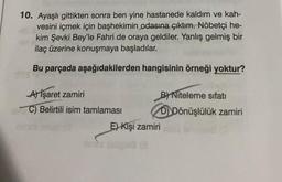 10. Ayaşlı gittikten sonra ben yine hastanede kaldım ve kah-
vesini içmek için başhekimin odasına çıktım. Nöbetçi he-
kim Şevki Bey'le Fahri de oraya geldiler. Yanlış gelmiş bir
ilaç üzerine konuşmaya başladılar.
Bu parçada aşağıdakilerden hangisinin örneği yoktur?
A) İşaret zamiri
C) Belirtili isim tamlaması
B) Niteleme sıfatı
DDönüşlülük zamiri
E) Kişi zamiri