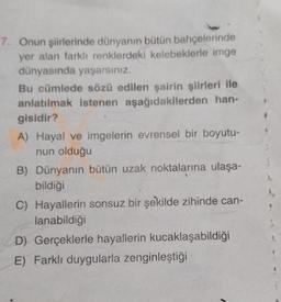 7. Onun şiirlerinde dünyanın bütün bahçelerinde
yer alan farklı renklerdeki kelebeklerle imge
dünyasında yaşarsınız.
Bu cümlede sözü edilen şairin şiirleri ile
anlatılmak istenen aşağıdakilerden han-
gisidir?
A) Hayal ve imgelerin evrensel bir boyutu-
nun olduğu
B) Dünyanın bütün uzak noktalarına ulaşa-
bildiği
C) Hayallerin sonsuz bir şekilde zihinde can-
lanabildiği
D) Gerçeklerle hayallerin kucaklaşabildiği
E) Farklı duygularla zenginleştiği