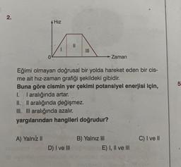 2.
Hız
A) Yalnız II
|||
Eğimi olmayan doğrusal bir yolda hareket eden bir cis-
me ait hız-zaman grafiği şekildeki gibidir.
Buna göre cismin yer çekimi potansiyel enerjisi için,
1. I aralığında artar.
II. II aralığında değişmez.
III. III aralığında azalır.
yargılarından hangileri doğrudur?
D) I ve III
→ Zaman
B) Yalnız III
E) I, II ve III
C) I ve II
LO
5