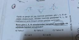 Hareketsiz
D) I ve II
M
11
Esnek ve gergin bir yay üzerinde şekildeki gibi I, II, III at-
maları oluşturuluyor. Atmalar üzerinde gösterilen K, L, M
noktalarının anlık titreşim yönleri şekilde verilmiştir.
|||
Buna göre I, II, III atmalarından hangileri kesinlikle ok
yönünde hareket etmektedir?
A) Yalnız I
B) Yalnız II
E) I ve III
C) Yalnız III
NİTELİK Yayıncılık
H
Se