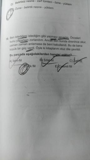 D) Belirtisiz nesne - zarf tümleci - özne - yüklem
Özne - belirtili nesne - yüklem
10. Ben istediğimi istediğim gibi yazmayı severim. Önceleri
bunu yaparken zorlandım. Ancak ben bunda direnince okur,
zaman zaman anlamasa da beni kabullendi. Bu da bana
büyü