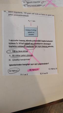 D) Volkanik oluşumlar
E) Genç kıvrım dağları
11. Belirli koşullarda, 100 gram saf suda en fazla 25 gram sai
şeker çözünebilmektedir.
A) Yalnız I
Po = 1 atm
Kütlece %10'luk
şekerli su
çözeltisi
1 atmosfer basınç altında yukarıdaki kapta bulunan
kütlece % 10'luk şekerli su çözeltisinin donmaya
başlama noktasını azaltmak için aynı basınç altında,
1. Saf su ilave etmek
II. Bir miktar şeker çözmek
III. Çözeltiyi karıştırmak
işlemlerinden hangileri ayrı ayrı yapılmalıdır?
D) I ve II
B) Yalnız II
E) II ve III
C) Yalnız III