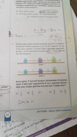 yukarı
|||
F =
55
zalandırılmasını)
steyen öğrenciye, diğer öğrencinin kendisini, ken
disinin onu ittiğinden fazla itmesinin mümkün ol-
madığını açıklamak için, öncelikle aşağıdakilerden
hangisini kullanmalıdır?
$3nga =
4.
A) kütle çekim yasası
etki-tepki yasası
C) dinamiğin temel yasası D) eylemsizlik ilkesi
E) mekanik enerjinin korunumu ilkesi
FSmg
Sm
Sürtünmesiz yatay düzlem üzerinde durgun K, L ve Mci-
simlerinin kütlesi sırasıyla m, 2m ve 3m kadardır. M cis-
mine yere paralel F kuvveti Şekil l'deki gibi uygulandı-
ğında, L ve M cisimlerini birleştiren ipte T kadar gerilme
kuvveti oluşuyor.
m
K
m
K
1
A) 22 B)
K-9₁42=0
d²
1
çok büyük bir kuvvettir.
1C yük
Sma-
eşittir.
F-5mg = 5m.a
Sm
Şekil 1
2m
L
Şekil II
Buna göre, F kuvveti durgun cisimlerden K cismine
Şekil Il'deki gibi uygulanırsa K ve L cisimleri arasın-
daki ipte oluşan gerilme kuvveti kaç T kadar olur?
2
3
2m
T
C) 1
D)
1,6-10-196,25-10¹8 tane elektron,
3m
M
ITIM FASİKÜLLERİ
3m
M
F
3
E)
10/0
5
AYT FİZİK - AKILLI SORU BANKASI
3
ar