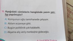 10. Aşağıdaki cümlelerin hangisinde yazım yan-
lışı yapılmıştır?
A) Komşunun oğlu tamirhanede çalışıyor.
B) Ablam eczaneye gitti.
C) Bugün poliklinik çok kalabalık.
D) Akşama alış veriş merkezine gideceğiz.
4. Sinif BEN Türkce