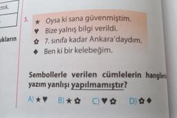 optik.
ukların
5. ★ Oysa ki sana güvenmiştim.
Bize yalnış bilgi verildi.
✿
7. sınıfa kadar Ankara'daydım.
◆ Ben ki bir kelebeğim.
Sembollerle verilen cümlelerin hangileri
yazım yanlışı yapılmamıştır?
A) ★♥ B)★✿ C) ♥✿ D) ✿ ◆