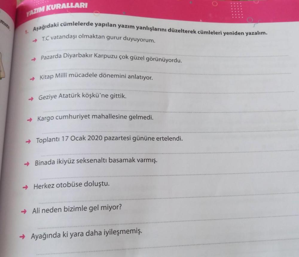 YAZIM KURALLARI
1. Aşağıdaki cümlelerde yapılan yazım yanlışlarını düzelterek cümleleri yeniden yazalım.
→T.C vatandaşı olmaktan gurur duyuyorum.
→ Pazarda Diyarbakır Karpuzu çok güzel görünüyordu.
→ Kitap Millî mücadele dönemini anlatıyor.
→Geziye Atatürk