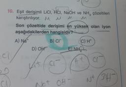 10. Eşit derişimli LiCl, HCI, NaOH ve NH3 çözeltileri
karıştırılıyor. M M M
CI
Son çözeltide derişimi en yüksek olan iyon
aşağıdakilerden
hangisidir?
A) Na+
B) CI
D) OH
Lit
CI
E) NH
Net OHT
C) H+
NH
#t
CIT
Nt (34-