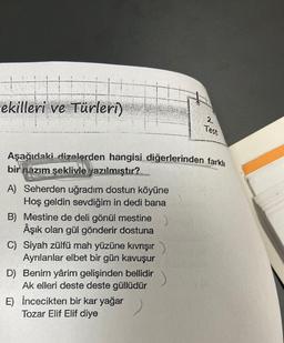 ekilleri ve Türleri)
Aşağıdaki dizelerden hangisi diğerlerinden farklı
bir nazım şeklivle yazılmıştır?
A) Seherden uğradım dostun köyüne
Hoş geldin sevdiğim in dedi bana
B) Mestine de deli gönül mestine
Âşık olan gül gönderir dostuna
C) Siyah zülfü mah yüzüne kıvrışır
Ayrılanlar elbet bir gün kavuşur
D) Benim yârim gelişinden bellidir
Ak elleri deste deste güllüdür
2,
Test
E) İncecikten bir kar yağar
Tozar Elif Elif diye