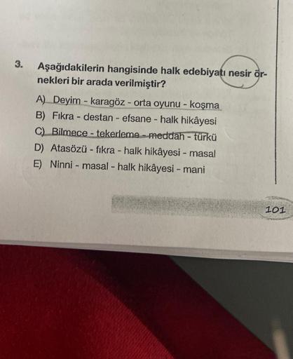 3.
Aşağıdakilerin hangisinde halk edebiyatı nesir ör-
nekleri bir arada verilmiştir?
A) Deyim-karagöz - orta oyunu - koşma
B) Fıkra - destan efsane - halk hikâyesi
C) Bilmece-tekerleme meddah - türkü
D) Atasözü fıkra - halk hikâyesi - masal
E) Ninni - masa