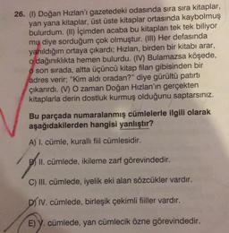 26. (1) Doğan Hızlan'ı gazetedeki odasında sıra sıra kitaplar,
yan yana kitaplar, üst üste kitaplar ortasında kaybolmuş
bulurdum. (II) İçimden acaba bu kitapları tek tek biliyor
mu diye sorduğum çok olmuştur. (III) Her defasında
yanıldığım ortaya çıkardı; Hızlan, birden bir kitabı arar,
odağınıklıkta hemen bulurdu. (IV) Bulamazsa köşede,
o son sırada, altta üçüncü kitap filan gibisinden bir
adres verir; "Kim aldı oradan?" diye gürültü patirti
çıkarırdı. (V) O zaman Doğan Hızlan'ın gerçekten
kitaplarla derin dostluk kurmuş olduğunu saptarsınız.
Bu parçada numaralanmış cümlelerle ilgili olarak
aşağıdakilerden hangisi yanlıştır?
A) I. cümle, kurallı fiil cümlesidir.
B) II. cümlede, ikileme zarf görevindedir.
C) III. cümlede, iyelik eki alan sözcükler vardır.
DIV. cümlede, birleşik çekimli fiiller vardır.
E) y. cümlede, yan cümlecik özne görevindedir.