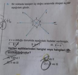 3. Bir noktada kesişen üç doğru arasında oluşan açılar
aşağıdaki gibidir..
3x+6
N
t
A) Yalnız I
Il ve III
y
u
X
V
m
z = u olduğu durumda aşağıdaki ifadeler verilmiştir.
III. X=u
1.3=
||. X=t
Verilen eşitliklerinden hangisi veya hangileri ke-
sinlikle doğrudur?
BJ ve II
D) I, I ve III