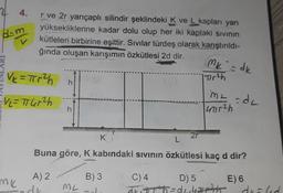 2
d-m
4.
mk
r ve 2r yarıçaplı silindir şeklindeki K ve L kapları yarı
yüksekliklerine kadar dolu olup her iki kaptaki sıvının
kütleleri birbirine eşittir. Sıvılar türdeş olarak karıştırıldı-
ğında oluşan karışımın özkütlesi 2d dir.
V₂ = πr²h
= V₁ = π14r²h
h
h
2r
ML
Mk = dk
D) 5
ħ=dLik₂
| Tirth
K!
L
Buna göre, K kabındaki sıvının özkütlesi kaç d dir?
A) 2
B) 3
C) 4
E) 6
ML =dL
ade
4711²h
draled