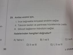 on-
IV
30
29. Amilaz enzimi için,
1. İnce bağırsakta kimyasal sindirim sağlar.
II. Tükürük bezleri ve pankreas hücrelerinde üretilir.
III. Glikozit bağlarının hidrolizini sağlar.
ifadelerinden hangileri doğrudur? na
B) I ve II
A) Yalnız I
D) II ve III
E) I, II ve III
C) I ve III
2. OTURUM