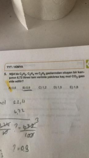 K
5. NSA'da C₂H₂, C₂H, ve C₂He gazlarından oluşan bir kan-
gimin 6,72 litresi tam verimle yakılırsa kaç mol CO₂ gan
elde edilir?
TYT/KİMYA
A) 0,6
B) 0,9
nol 22,4
6,72
2244 7.622
-632
108
?=0.9
C) 1.2 D) 1.5 E) 1.8