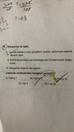 2247=622
102
224 1=0.3
3
672
6. Karışımlar ile ilgili,
14
1. lyonik katıların sulu çözeltileri, iyonlar yardımıyla elektrik
akımını iletir.
II. Koloit karışımlara ışık tutulduğunda Tyndall konisi oluştu-
rurlar.
III. Süngerde dağıtıcı faz gazdır.
yukarıda verilenlerden hangileri yanlıştır?
A) Yalnız I
B) Yalnızl
D) I ve II
C) Yalnız III
E) I ve III