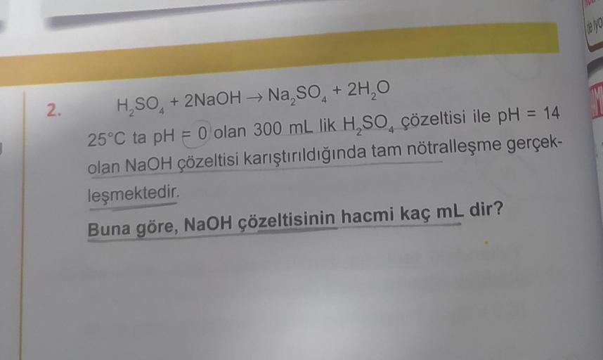 2.
H₂SO + 2NaOH →→ Na₂SO4 + 2H₂O
25°C ta pH = 0 olan 300 mL lik H₂SO çözeltisi ile pH = 14
olan NaOH çözeltisi karıştırıldığında tam nötralleşme gerçek-
leşmektedir.
Buna göre, NaOH çözeltisinin hacmi kaç mL dir?
de yo
M