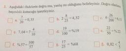 2. Aşağıdaki ifadelerin doğru mu, yanlış mı olduğunu belirleyiniz. Doğru olanların
başındaki kutucuğu işaretleyiniz.
a.
7
20
= 0,35
4
ç. 7,04 7-
f. %57=-
10
100
57
b. 2
d.
8
25
19
100
17
25
= 4,32
=% 19
= %68
c. 6
C.
e.
26
200 6,13
22
50
=%22
%. 0,82 <
ğ.
4
5