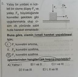 5. Yatay bir yoldaki m küt-
leli bir cisme düşey F, ve
yatay F₂ büyüklüğünde
2
1. F, kuvvetini artırma,
II. F₂ kuvvetini azaltma,
2
F₁
kuvvetler şekildeki gibi
uygulanmakta olup ci-
sim ok yönünde sabit
hızla hareket etmektedir.elplid tuovam salute, is
st
Buna göre, cismin ivmeli hareket yapabilmesi
için;
D) II ve III
Ok
F₂
o sing
III. F, kuvvetini azaltma
1
işlemlerinden hangileri tek başına yapılabilir?
A) Yalnız 1
B) I ve ll
C) I ve III
E) I, II ve III